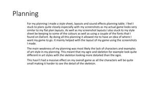 Planning
For my planning I made a style sheet, layouts and sound effects planning table. I feel I
stuck to plans quite closely especially with my screenshots as my actual game looks very
similar to my flat plan layouts. As well as my screenshot layouts I also stuck to my style
sheet be keeping to some of the colours as well as using a couple of the fonts that I
found on DaFont. By doing all this planning it allowed me to have an idea of where I
want my game to go. It mainly helped with the layout of my game using the screenshots
I made.
The main weakness of my planning was most likely the lack of characters and examples
of art style in my planning. This meant that my ogre and skeleton for example look quite
different in art styles with the skeleton looking more detailed than the ogre.
This hasn’t had a massive effect on my overall game as all the characters will be quite
small making it harder to see the detail of the skeleton.
 