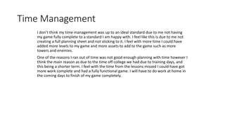 Time Management
I don’t think my time management was up to an ideal standard due to me not having
my game fully complete to a standard I am happy with. I feel like this is due to me not
creating a full planning sheet and not sticking to it. I feel with more time I could have
added more levels to my game and more assets to add to the game such as more
towers and enemies.
One of the reasons I ran out of time was not good enough planning with time however I
think the main reason as due to the time off college we had due to training days, and
this being a shorter term. I feel with the time from the lessons missed I could have got
more work complete and had a fully functional game. I will have to do work at home in
the coming days to finish of my game completely.
 