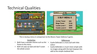 Technical Qualities
This is my buy menu in comparison to the Bloons Tower Defense 5 game.
Similarities
• Both have a wooden theme such as the
frame to the menu
• Both are pop up style and don’t cover
the whole screen
Differences
• Castle Defenders is more dull with little
colour
• Castle Defenders is much more simple with
no images along with the text however this
add to the simple medieval feel
 