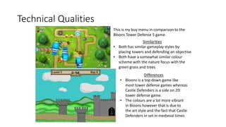 Technical Qualities
This is my buy menu in comparison to the
Bloons Tower Defense 5 game.
Similarities
• Both has similar gameplay styles by
placing towers and defending an objective
• Both have a somewhat similar colour
scheme with the nature focus with the
green grass and trees
Differences
• Bloons is a top down game like
most tower defense games whereas
Castle Defenders is a side on 2D
tower defense game.
• The colours are a lot more vibrant
in Bloons however that is due to
the art style and the fact that Castle
Defenders in set in medieval times
 