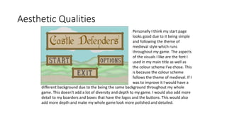 Aesthetic Qualities
Personally I think my start page
looks good due to it being simple
and following the theme of
medieval style which runs
throughout my game. The aspects
of the visuals I like are the font I
used in my main title as well as
the colour scheme I've chose. This
is because the colour scheme
follows the theme of medieval. If I
was to improve it I would have a
different background due to the being the same background throughout my whole
game. This doesn’t add a lot of diversity and depth to my game. I would also add more
detail to my boarders and boxes that have the logos and the buttons. This would also
add more depth and make my whole game look more polished and detailed.
 
