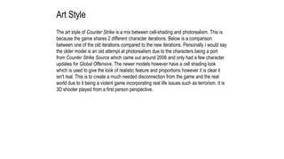 Art Style
The art style of Counter Strike is a mix between cell-shading and photorealism. This is
because the game shares 2 different character iterations. Below is a comparison
between one of the old iterations compared to the new iterations. Personally I would say
the older model is an old attempt at photorealism due to the characters being a port
from Counter Strike Source which came out around 2006 and only had a few character
updates for Global Offensive. The newer models however have a cell shading look
which is used to give the look of realistic feature and proportions however it is clear it
isn't real. This is to create a much needed disconnection from the game and the real
world due to it being a violent game incorporating real life issues such as terrorism. It is
3D shooter played from a first person perspective.
 