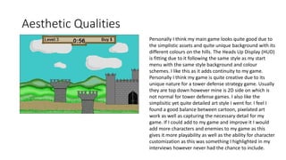 Aesthetic Qualities
Personally I think my main game looks quite good due to
the simplistic assets and quite unique background with its
different colours on the hills. The Heads Up Display (HUD)
is fitting due to it following the same style as my start
menu with the same style background and colour
schemes. I like this as it adds continuity to my game.
Personally I think my game is quite creative due to its
unique nature for a tower defense strategy game. Usually
they are top down however mine is 2D side on which is
not normal for tower defense games. I also like the
simplisitic yet quite detailed art style I went for. I feel I
found a good balance between cartoon, pixelated art
work as well as capturing the necessary detail for my
game. If I could add to my game and improve it I would
add more characters and enemies to my game as this
gives it more playability as well as the ability for character
customization as this was something I highlighted in my
interviews however never had the chance to include.
 