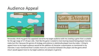 Audience Appeal
Personally I think my game has appealed overall to my target audience with me creating a game that is suitable
for the age range of 17-19 year olds. I feel like the game I created is more leaning toward being played more by
males but this I because the genres of strategy and violence is statistically played more by males. 1 thing to
appeal more to my target audience would be the addition of character customization as mentioned in my
interview. It was mentioned that it creates more of a connection between the player and the game which
inturn would appeal more to my target audience and players in general.
 