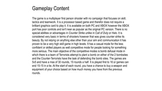 Gameplay Content
The game is a multiplayer first person shooter with no campaign that focuses on skill,
tactics and teamwork. It is a processor based game and therefor does not require a
brilliant graphics card to play it. It is available on both PC and XBOX however the XBOX
port has poor controls and isn't near as popular as the original PC version. There is no
special abilities or advantages in Counter Strike unlike in Call of Duty or Halo. It is
considered very basic in terms of shooters however that was gives counter strike its
beauty. By not relying on anything else other than your aim and communication it has
proven to be a very high skill game in high levels. It has a casual mode for the less
confident or skilled players as well competitive mode for people looking for something
more serious. The main objective of the competitive modes is bomb defusal mode in
which there is a team of Terrorists attempt to plant a bomb on either of the 2 bombsites
and the Counter-Terrorists have the task of defending the bomb sites. The games are
5v5 and have a max of 30 rounds, 15 rounds a half. It is played first to 16 or games can
end 15-15 in a tie. At the start of each round, you have a chance to buy a weapon and
equipment of your choice based on how much money you have from the previous
rounds.
 