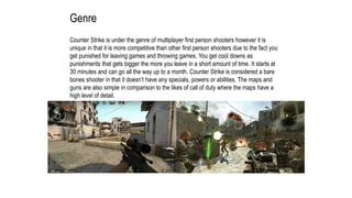 Genre
Counter Strike is under the genre of multiplayer first person shooters however it is
unique in that it is more competitive than other first person shooters due to the fact you
get punished for leaving games and throwing games. You get cool downs as
punishments that gets bigger the more you leave in a short amount of time. It starts at
30 minutes and can go all the way up to a month. Counter Strike is considered a bare
bones shooter in that it doesn’t have any specials, powers or abilities. The maps and
guns are also simple in comparison to the likes of call of duty where the maps have a
high level of detail.
 