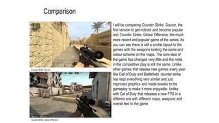 Comparison
I will be comparing Counter Strike: Source, the
first version to get noticed and become popular
and Counter Strike: Global Offensive, the much
more recent and popular game of the series. As
you can see there is still a similar layout to the
games with the weapons looking the same and
colour scheme on the maps. The core idea of
the game has changed very little and the meta
in the competitive play is still the same. Unlike
other games that release new games every year
like Call of Duty and Battlefield, counter strike
has kept everything very similar and just
improved graphics and made tweaks to the
gameplay to make it more enjoyable. Unlike
with Cal of Duty that releases a new FPS in a
different era with different maps, weapons and
overall feel to the game.
Counter Strike: Source
Counter Strike: Global Offensive
 
