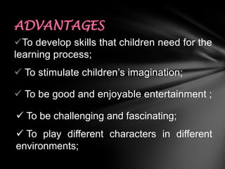 ADVANTAGES
To develop skills that children need for the
learning process;
 To stimulate children’s imagination;

 To be good and enjoyable entertainment ;
 To be challenging and fascinating;
 To play different characters in different
environments;

 
