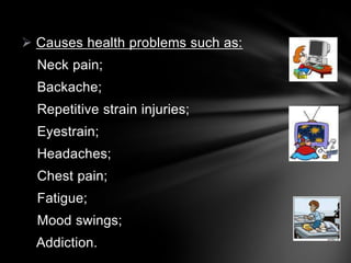  Causes health problems such as:
Neck pain;
Backache;

Repetitive strain injuries;
Eyestrain;
Headaches;
Chest pain;
Fatigue;
Mood swings;
Addiction.

 