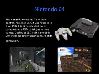 Nintendo 64
The Nintendo 64 named for its 64-bit
central processing unit, it was released in
June 1997.It is Nintendo's last home
console to use ROM cartridges to store
games. Clocked at 93.75 MHz, the N64's
was the most powerful console CPU of its
generation.
 