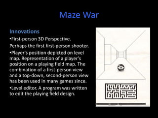 Maze War
Innovations
•First-person 3D Perspective.
Perhaps the first first-person shooter.
•Player's position depicted on level
map. Representation of a player's
position on a playing field map. The
combination of a first-person view
and a top-down, second-person view
has been used in many games since.
•Level editor. A program was written
to edit the playing field design.
 