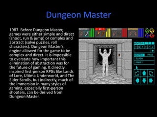 Dungeon Master
1987. Before Dungeon Master,
games were either simple and direct
(shoot, run & jump) or complex and
abstract (solve puzzles, roll
characters). Dungeon Master's
engine allowed for the game to be
complex and direct. It is impossible
to overstate how important this
elimination of abstraction was for
the future of gaming. It directly
inspired first-person RPGs like Lands
of Lore, Ultima Underworld, and The
Elder Scrolls, but indirectly, much of
the immersion in many styles of
gaming, especially first-person
shooters, can be derived from
Dungeon Master.
 