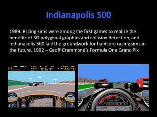 Indianapolis 500
1989. Racing sims were among the first games to realize the
benefits of 3D polygonal graphics and collision detection, and
Indianapolis 500 laid the groundwork for hardcore racing sims in
the future. 1992 – Geoff Crammond’s Formula One Grand Pix
 