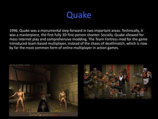 Quake
1996. Quake was a monumental step forward in two important areas. Technically, it
was a masterpiece, the first fully 3D first-person shooter. Socially, Quake allowed for
mass Internet play and comprehensive modding. The Team Fortress mod for the game
introduced team-based multiplayer, instead of the chaos of deathmatch, which is now
by far the most common form of online multiplayer in action games.
 