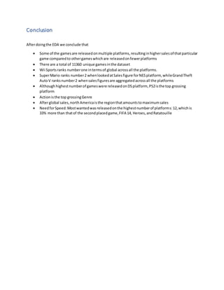 Conclusion
Afterdoingthe EDA we conclude that
 Some of the gamesare releasedonmultiple platforms,resultinginhighersalesof thatparticular
game comparedto othergameswhichare releasedonfewerplatforms
 There are a total of 11360 unique gamesinthe dataset
 Wii Sportsranks numberone intermsof global acrossall the platforms.
 SuperMario ranks number2 whenlookedatSalesfigure forNESplatform, whileGrandTheft
AutoV ranksnumber2 whensalesfiguresare aggregatedacrossall the platforms
 Althoughhighestnumberof gameswere releasedonDSplatform, PS2isthe top grossing
platform
 Actionisthe top grossingGenre
 Afterglobal sales,northAmericaisthe regionthatamountstomaximumsales
 NeedforSpeed:Mostwantedwasreleasedonthe highestnumberof platforms:12,whichis
33% more than thatof the secondplacedgame,FIFA 14, Heroes,andRatatouille
 