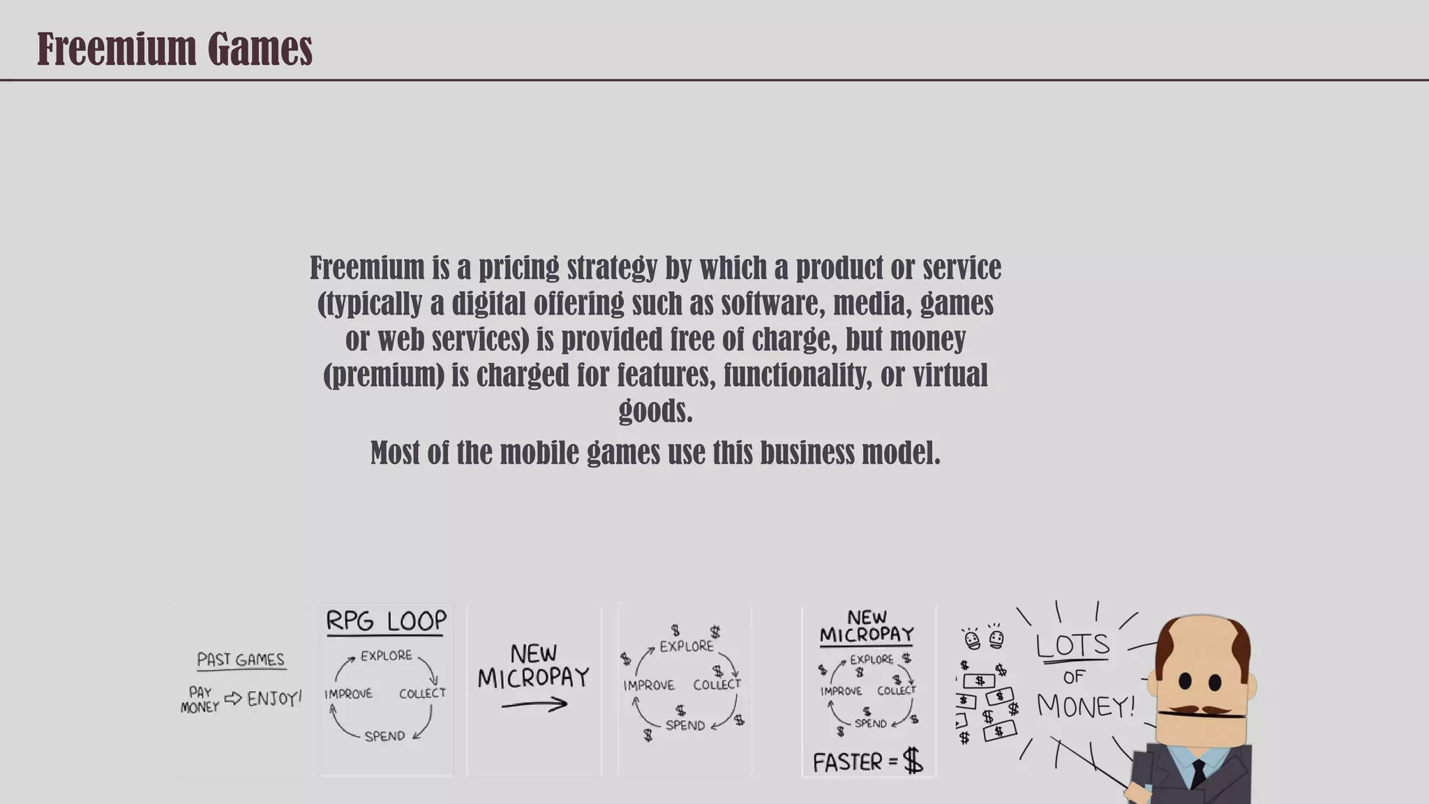 Freemium Games
Freemium is a pricing strategy by which a product or service
(typically a digital offering such as software, media, games
or web services) is provided free of charge, but money
(premium) is charged for features, functionality, or virtual
goods.
Most of the mobile games use this business model.
 