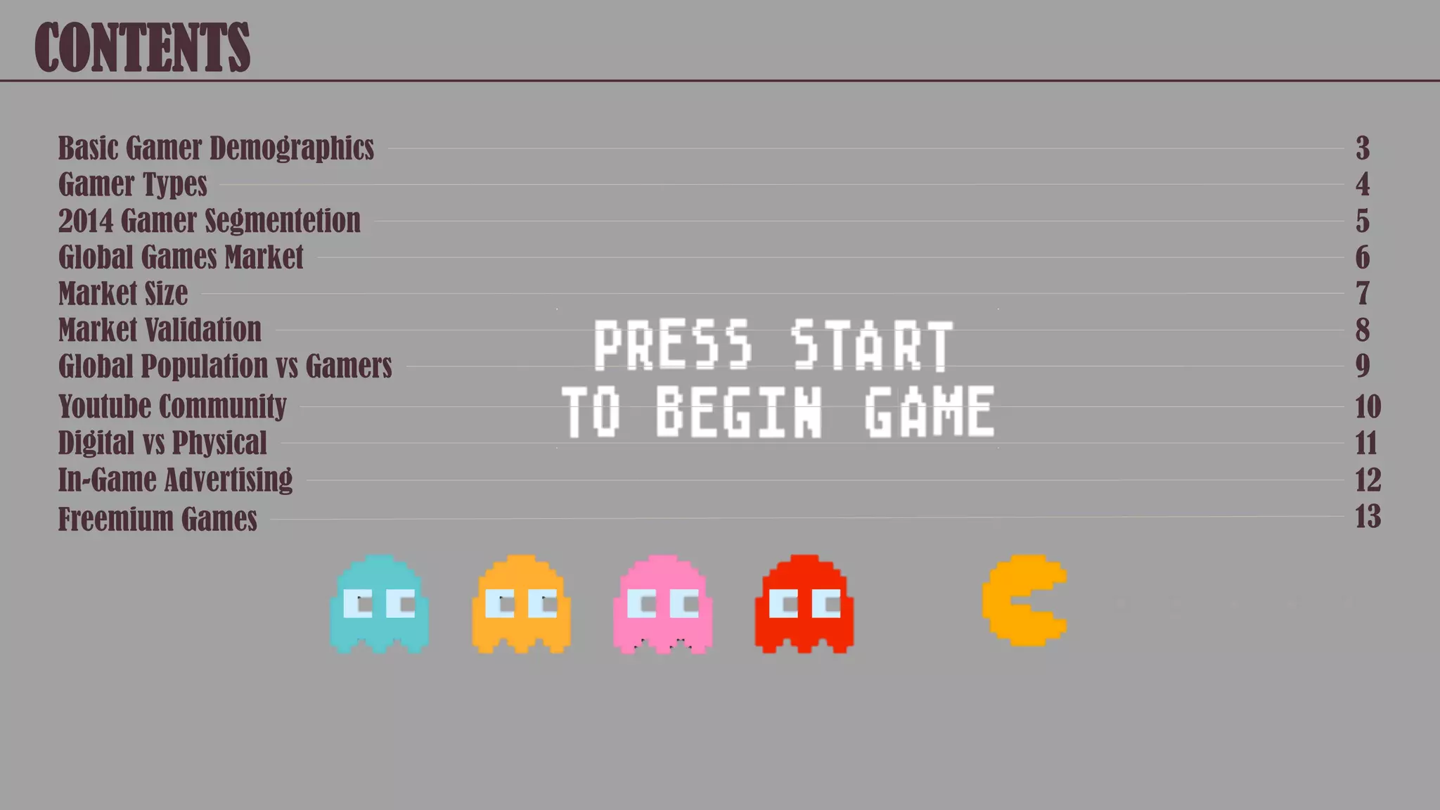 CONTENTS
Basic Gamer Demographics
Gamer Types
2014 Gamer Segmentetion
Global Games Market
Market Size
Market Validation
Global Population vs Gamers
Youtube Community
Digital vs Physical
3
4
5
6
7
8
9
10
11
In-Game Advertising
Freemium Games
12
13
 