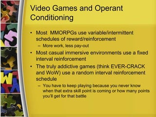 Video Games and Operant ConditioningMost  MMORPGs use variable/intermittent schedules of reward/reinforcement More work, less pay-outMost casual immersive environments use a fixed interval reinforcement The truly addictive games (think EVER-CRACK and WoW) use a random interval reinforcement scheduleYou have to keep playing because you never know when that extra skill point is coming or how many points you’ll get for that battle