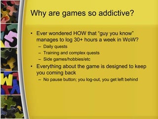 Why are games so addictive?Ever wondered HOW that “guy you know” manages to log 30+ hours a week in WoW?Daily questsTraining and complex questsSide games/hobbies/etcEverything about the game is designed to keep you coming backNo pause button; you log-out, you get left behind