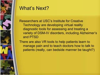 What’s Next?Researchers at USC’s Institute for Creative Technology are developing virtual reality diagnostic tools for assessing and treating a variety of DSM-IV disorders, including Alzheimer’s and PTSDThere are also VR tools to help patients learn to manage pain and to teach doctors how to talk to patients (really, can bedside manner be taught?)