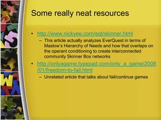 Some really neat resourceshttp://www.nickyee.com/eqt/skinner.htmlThis article actually analyzes EverQuest in terms of Maslow’s Hierarchy of Needs and how that overlaps on the operant conditioning to create interconnected community Skinner Box networkshttp://onlyagame.typepad.com/only_a_game/2008/01/freedom-to-fail.htmlUnrelated article that talks about fail/continue games