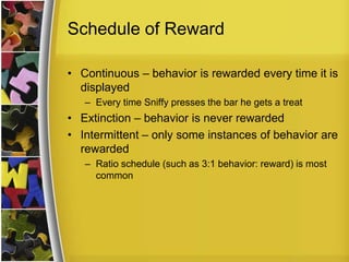 Schedule of RewardContinuous – behavior is rewarded every time it is displayed Every time Sniffy presses the bar he gets a treatExtinction – behavior is never rewardedIntermittent – only some instances of behavior are rewardedRatio schedule (such as 3:1 behavior: reward) is most common