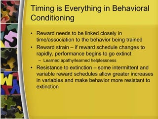 Timing is Everything in Behavioral ConditioningReward needs to be linked closely in time/association to the behavior being trainedReward strain – if reward schedule changes to rapidly, performance begins to go extinctLearned apathy/learned helplessnessResistance to extinction – some intermittent and variable reward schedules allow greater increases in variables and make behavior more resistant to extinction