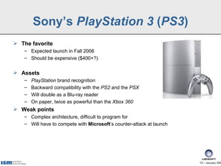 Sony’s PlayStation 3 (PS3)
 The favorite
   – Expected launch in Fall 2006
   – Should be expensive ($400+?)


 Assets
   –   PlayStation brand recognition
   –   Backward compatibility with the PS2 and the PSX
   –   Will double as a Blu-ray reader
   –   On paper, twice as powerful than the Xbox 360
 Weak points
   – Complex architecture, difficult to program for
   – Will have to compete with Microsoft’s counter-attack at launch




                                                                      19 − January 200
 