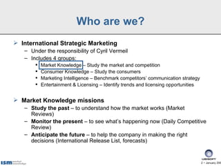 Who are we?
 International Strategic Marketing
   – Under the responsibility of Cyril Vermeil
   – Includes 4 groups:
          Market Knowledge – Study the market and competition
          Consumer Knowledge – Study the consumers
          Marketing Intelligence – Benchmark competitors’ communication strategy
          Entertainment & Licensing – Identify trends and licensing opportunities


 Market Knowledge missions
   – Study the past – to understand how the market works (Market
     Reviews)
   – Monitor the present – to see what’s happening now (Daily Competitive
     Review)
   – Anticipate the future – to help the company in making the right
     decisions (International Release List, forecasts)


                                                                                     2 − January 200
 