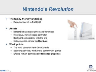 Nintendo’s Revolution
 The family-friendly underdog
   – Expected launch in Fall 2006


 Assets
   –   Nintendo brand recognition and franchises
   –   Innovative, motion-based controller
   –   Backward compatibility with the GC
   –   Online service, similar to Xbox Live
 Weak points
   – The least powerful Next-Gen Console
   – Seducing concept, will have to confirm with games
   – Should remain dominated by Nintendo properties




                                                         20 − January 200
 