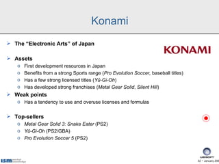 Konami
 The “Electronic Arts” of Japan

 Assets
   o   First development resources in Japan
   o   Benefits from a strong Sports range (Pro Evolution Soccer, baseball titles)
   o   Has a few strong licensed titles (Yû-Gi-Oh)
   o   Has developed strong franchises (Metal Gear Solid, Silent Hill)
 Weak points
   o Has a tendency to use and overuse licenses and formulas


 Top-sellers
   o Metal Gear Solid 3: Snake Eater (PS2)
   o Yû-Gi-Oh (PS2/GBA)
   o Pro Evolution Soccer 5 (PS2)



                                                                                     32 − January 200
 