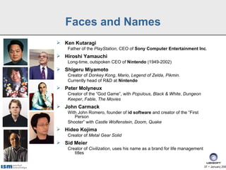 Faces and Names
 Ken Kutaragi
    Father of the PlayStation, CEO of Sony Computer Entertainment Inc.
 Hiroshi Yamauchi
    Long-time, outspoken CEO of Nintendo (1949-2002)
 Shigeru Miyamoto
    Creator of Donkey Kong, Mario, Legend of Zelda, Pikmin.
    Currently head of R&D at Nintendo
 Peter Molyneux
    Creator of the “God Game”, with Populous, Black & White, Dungeon
    Keeper, Fable, The Movies
 John Carmack
    With John Romero, founder of id software and creator of the “First
       Person
    Shooter” with Castle Wolfenstein, Doom, Quake
 Hideo Kojima
    Creator of Metal Gear Solid
 Sid Meier
    Creator of Civilization, uses his name as a brand for life management
       titles


                                                                            37 − January 200
 