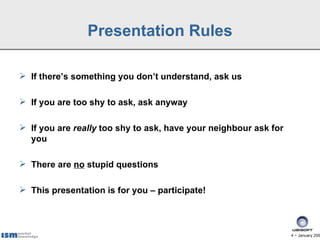 Presentation Rules

 If there’s something you don’t understand, ask us

 If you are too shy to ask, ask anyway

 If you are really too shy to ask, have your neighbour ask for
  you

 There are no stupid questions

 This presentation is for you – participate!



                                                                  4 − January 200
 