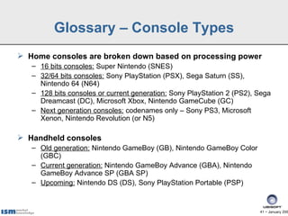 Glossary – Console Types
 Home consoles are broken down based on processing power
   – 16 bits consoles: Super Nintendo (SNES)
   – 32/64 bits consoles: Sony PlayStation (PSX), Sega Saturn (SS),
     Nintendo 64 (N64)
   – 128 bits consoles or current generation: Sony PlayStation 2 (PS2), Sega
     Dreamcast (DC), Microsoft Xbox, Nintendo GameCube (GC)
   – Next generation consoles: codenames only – Sony PS3, Microsoft
     Xenon, Nintendo Revolution (or N5)

 Handheld consoles
   – Old generation: Nintendo GameBoy (GB), Nintendo GameBoy Color
     (GBC)
   – Current generation: Nintendo GameBoy Advance (GBA), Nintendo
     GameBoy Advance SP (GBA SP)
   – Upcoming: Nintendo DS (DS), Sony PlayStation Portable (PSP)


                                                                        41 − January 200
 
