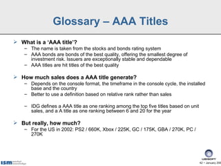 Glossary – AAA Titles
 What is a ‘AAA title’?
    – The name is taken from the stocks and bonds rating system
    – AAA bonds are bonds of the best quality, offering the smallest degree of
      investment risk. Issuers are exceptionally stable and dependable
    – AAA titles are hit titles of the best quality

 How much sales does a AAA title generate?
    – Depends on the console format, the timeframe in the console cycle, the installed
      base and the country
    – Better to use a definition based on relative rank rather than sales

    – IDG defines a AAA title as one ranking among the top five titles based on unit
      sales, and a A title as one ranking between 6 and 20 for the year

 But really, how much?
    – For the US in 2002: PS2 / 660K, Xbox / 225K, GC / 175K, GBA / 270K, PC /
      270K




                                                                                       42 − January 200
 