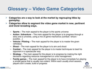 Glossary – Video Game Categories
 Categories are a way to look at the market by regrouping titles by
  gameplay.
 Categories allow to segment the video game market in new, pertinent
  and trend revealing ways.

    – Sports – The main appeal to the player is the sports universe
    – Action / Adventure – The main appeal for the player is to progress through a
      story and a universe, using a mix of game mechanics (combat / shoot /
      puzzles…)
    – Vehicle / Piloting – The main appeal for the player is to master the given
      vehicle(s)
    – Shoot – The main appeal for the player is to aim and shoot
    – Combat – The main appeal for the player is to master techniques to beat his
      opponent in a spectacular way
    – Strategy – The main appeal for the player is to progress by making the right
      decisions regarding resource management or units management
    – Family games – The main appeal for the player is to have immediate fun playing
      a simple game that is usually non-violent. Within each usually short session,
      players don’t create, build or progress
                                                                                43 − January 200
 
