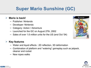 Super Mario Sunshine (GC)
 Mario is back!
   –   Publisher: Nintendo
   –   Developer: Nintendo
   –   Category: Action / Adventure
   –   Launched for the GC on August 27th, 2002
   –   Sales of over 1.6 million units for the US (end Oct ’04)


 Key features
   – Water and liquid effects : 2D reflection, 3D deformation
   – Combination of platform and “watering” gameplay such as jetpack,
     cleaner and rocket
   – New ropes walks




                                                                        45 − January 200
 