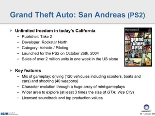 Grand Theft Auto: San Andreas (PS2)
 Unlimited freedom in today’s California
   –   Publisher: Take 2
   –   Developer: Rockstar North
   –   Category: Vehicle / Piloting
   –   Launched for the PS2 on October 26th, 2004
   –   Sales of over 2 million units in one week in the US alone

 Key features
   – Mix of gameplay: driving (120 vehicules including scooters, boats and
     cars) and shooting (40 weapons)
   – Character evolution through a huge array of mini-gameplays
   – Wider area to explore (at least 3 times the size of GTA: Vice City)
   – Licensed soundtrack and top production values



                                                                         46 − January 200
 