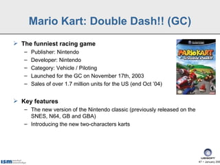 Mario Kart: Double Dash!! (GC)
 The funniest racing game
   –   Publisher: Nintendo
   –   Developer: Nintendo
   –   Category: Vehicle / Piloting
   –   Launched for the GC on November 17th, 2003
   –   Sales of over 1.7 million units for the US (end Oct ’04)


 Key features
   – The new version of the Nintendo classic (previously released on the
     SNES, N64, GB and GBA)
   – Introducing the new two-characters karts




                                                                           47 − January 200
 