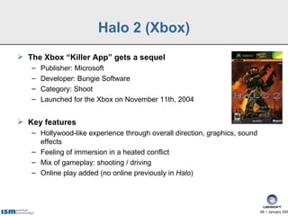 Halo 2 (Xbox)
 The Xbox “Killer App” gets a sequel
   –   Publisher: Microsoft
   –   Developer: Bungie Software
   –   Category: Shoot
   –   Launched for the Xbox on November 11th, 2004


 Key features
   – Hollywood-like experience through overall direction, graphics, sound
     effects
   – Feeling of immersion in a heated conflict
   – Mix of gameplay: shooting / driving
   – Online play added (no online previously in Halo)




                                                                            48 − January 200
 