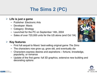 The Sims 2 (PC)
 Life is just a game
   –   Publisher: Electronic Arts
   –   Developer: Maxis
   –   Category: Strategy
   –   Launched for the PC on September 14th, 2004
   –   Sales of over 720,000 units for the US alone (end Oct ’04)

 Key features
   – First full sequel to Maxis’ best-selling original game The Sims
   – The characters now grow up, grow old, and eventually die
   – Characters express desires and aspirations – fortune, knowledge,
     popularity, or romance
   – Update of the first game: full 3D graphics, extensive new building and
     decorating options



                                                                          50 − January 200
 