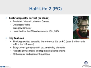 Half-Life 2 (PC)
 Technologically perfect (or close)
   –   Publisher: Vivendi Universal Games
   –   Developer: Valve
   –   Category: Shooter
   –   Launched for the PC on November 16th, 2004

 Key features
   – The long-awaited sequel to the reference title on PC (over 2 million units
     sold in the US alone)
   – Story-driven gameplay with puzzle-solving elements
   – Realistic physic model and top-notch graphic engine
   – Elaborate AI and opponent reactions




                                                                           51 − January 200
 
