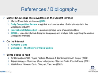 References / Bibliography
 Market Knowledge tools available on the Ubisoft intranet
    o Market Essentials section on @UBI
    o Daily Competitive Review – a global and concise view of all main events in the
      videogame industry
    o International Release List – a comprehensive view of upcoming titles
    o MOKA – user-friendly tool designed to regroup and analyze data regarding the various
      videogame markets

 On the Internet
    o All Game Guide
    o Gamespot – The History of Video Games


 Some books to read
    o Bit Generation 2000 / Kobe Fashion Museum & Contemporary Art Center (2000)
    o Trigger Happy – The inner life of videogames / Steven Poole, Fourth Estate (2001)
    o 1000 Game Heroes / David Choquet, Taschen (2002)


                                                                                     53 − January 200
 