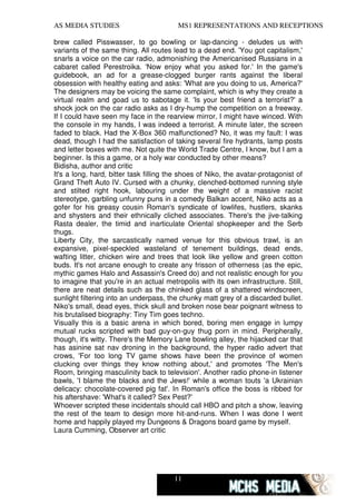 AS MEDIA STUDIES                         MS1 REPRESENTATIONS AND RECEPTIONS

brew called Pisswasser, to go bowling or lap-dancing - deludes us with
variants of the same thing. All routes lead to a dead end. 'You got capitalism,'
snarls a voice on the car radio, admonishing the Americanised Russians in a
cabaret called Perestroika. 'Now enjoy what you asked for.' In the game's
guidebook, an ad for a grease-clogged burger rants against the liberal
obsession with healthy eating and asks: 'What are you doing to us, America?'
The designers may be voicing the same complaint, which is why they create a
virtual realm and goad us to sabotage it. 'Is your best friend a terrorist?' a
shock jock on the car radio asks as I dry-hump the competition on a freeway.
If I could have seen my face in the rearview mirror, I might have winced. With
the console in my hands, I was indeed a terrorist. A minute later, the screen
faded to black. Had the X-Box 360 malfunctioned? No, it was my fault: I was
dead, though I had the satisfaction of taking several fire hydrants, lamp posts
and letter boxes with me. Not quite the World Trade Centre, I know, but I am a
beginner. Is this a game, or a holy war conducted by other means?
Bidisha, author and critic
It's a long, hard, bitter task filling the shoes of Niko, the avatar-protagonist of
Grand Theft Auto IV. Cursed with a chunky, clenched-bottomed running style
and stilted right hook, labouring under the weight of a massive racist
stereotype, garbling unfunny puns in a comedy Balkan accent, Niko acts as a
gofer for his greasy cousin Roman's syndicate of lowlifes, hustlers, skanks
and shysters and their ethnically cliched associates. There's the jive-talking
Rasta dealer, the timid and inarticulate Oriental shopkeeper and the Serb
thugs.
Liberty City, the sarcastically named venue for this obvious trawl, is an
expansive, pixel-speckled wasteland of tenement buildings, dead ends,
wafting litter, chicken wire and trees that look like yellow and green cotton
buds. It's not arcane enough to create any frisson of otherness (as the epic,
mythic games Halo and Assassin's Creed do) and not realistic enough for you
to imagine that you're in an actual metropolis with its own infrastructure. Still,
there are neat details such as the chinked glass of a shattered windscreen,
sunlight filtering into an underpass, the chunky matt grey of a discarded bullet.
Niko's small, dead eyes, thick skull and broken nose bear poignant witness to
his brutalised biography: Tiny Tim goes techno.
Visually this is a basic arena in which bored, boring men engage in lumpy
mutual rucks scripted with bad guy-on-guy thug porn in mind. Peripherally,
though, it's witty. There's the Memory Lane bowling alley, the hijacked car that
has asinine sat nav droning in the background, the hyper radio advert that
crows, 'For too long TV game shows have been the province of women
clucking over things they know nothing about,' and promotes 'The Men's
Room, bringing masculinity back to television'. Another radio phone-in listener
bawls, 'I blame the blacks and the Jews!' while a woman touts 'a Ukrainian
delicacy: chocolate-covered pig fat'. In Roman's office the boss is ribbed for
his aftershave: 'What's it called? Sex Pest?'
Whoever scripted these incidentals should call HBO and pitch a show, leaving
the rest of the team to design more hit-and-runs. When I was done I went
home and happily played my Dungeons & Dragons board game by myself.
Laura Cumming, Observer art critic




                                        11
 