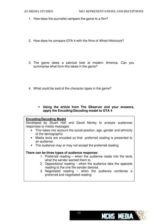 AS MEDIA STUDIES                      MS1 REPRESENTATIONS AND RECEPTIONS

  1. How does the journalist campare the game to a film?




  2. How does he compare GTA 4 with the films of Alfred Hitchcock?




  3. The game takes a satirical look at modern America. Can you
     summarise what form this takes in the game?




  4. What could be said of the character types in the game?




         •   Using the article from The Observer and your answers,
             apply the Encoding/Decoding model to GTA 4

 Encoding/Decoding Model
 Developed by Stuart Hall and David Morley to analyse audiences
 responses to media messages
    • This takes into account the social position, age, gender and ethnicity
       of the demographic
    • Media texts are encoded so that preferred reading is presented to
       an audience.
    • The audience may or may not accept the preferred reading

 There can be three types of audience response:
          1. Preferred reading – when the audience reads into the texts
             what the sender wanted them to.
          2. Oppositional reading – when the audience take the opposite
             reading to the one the sender desired.
          3. Negotiated reading – when the audience combines a
             preferred and negotiated reading




                                     12
 
