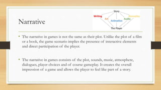 Narrative
• The narrative in games is not the same as their plot. Unlike the plot of a film
or a book, the game scenario implies the presence of interactive elements
and direct participation of the player.
• The narrative in games consists of the plot, sounds, music, atmosphere,
dialogues, player choices and of course gameplay. It creates the overall
impression of a game and allows the player to feel like part of a story.
 