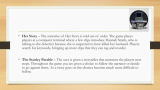 • Her Story – The narrative of Her Story is told out of order. The game places
players at a computer terminal where a few clips introduce Hannah Smith, who is
talking to the detective because she is suspected to have killed her husband. Players
search for keywords, bringing up more clips that they can tag and reorder.
• The Stanley Parable – The user is given a storyteller that narrators the players next
steps. Throughout the game you are given a choice to follow the narrator or decide
to go against them. As a story goes on the choices become much more difficult to
follow.
 