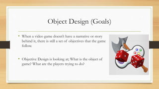 Object Design (Goals)
• When a video game doesn’t have a narrative or story
behind it, there is still a set of objectives that the game must
follow.
• Objective Design is looking at; What is the object of the
game? What are the players trying to do?
 