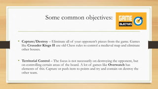 Some common objectives:
• Capture/Destroy – Eliminate all of your opponent’s pieces from the game. Games
like Crusader Kings II use old Chess rules to control a medieval map and eliminate
other houses.
• Territorial Control – The focus is not necessarily on destroying the opponent, but
on controlling certain areas of the board. A lot of games like Overwatch has
elements of this. Capture or push item to points and try and contain on destroy the
other team.
 