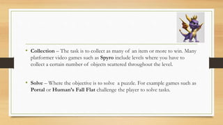 • Collection – The task is to collect as many of an item or more to win. Many
platformer video games such as Spyro include levels where you have to
collect a certain number of objects scattered throughout the level.
• Solve – Where the objective is to solve a puzzle. For example games such as
Portal or Human’s Fall Flat challenge the player to solve tasks.
 